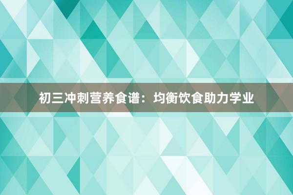 初三冲刺营养食谱：均衡饮食助力学业